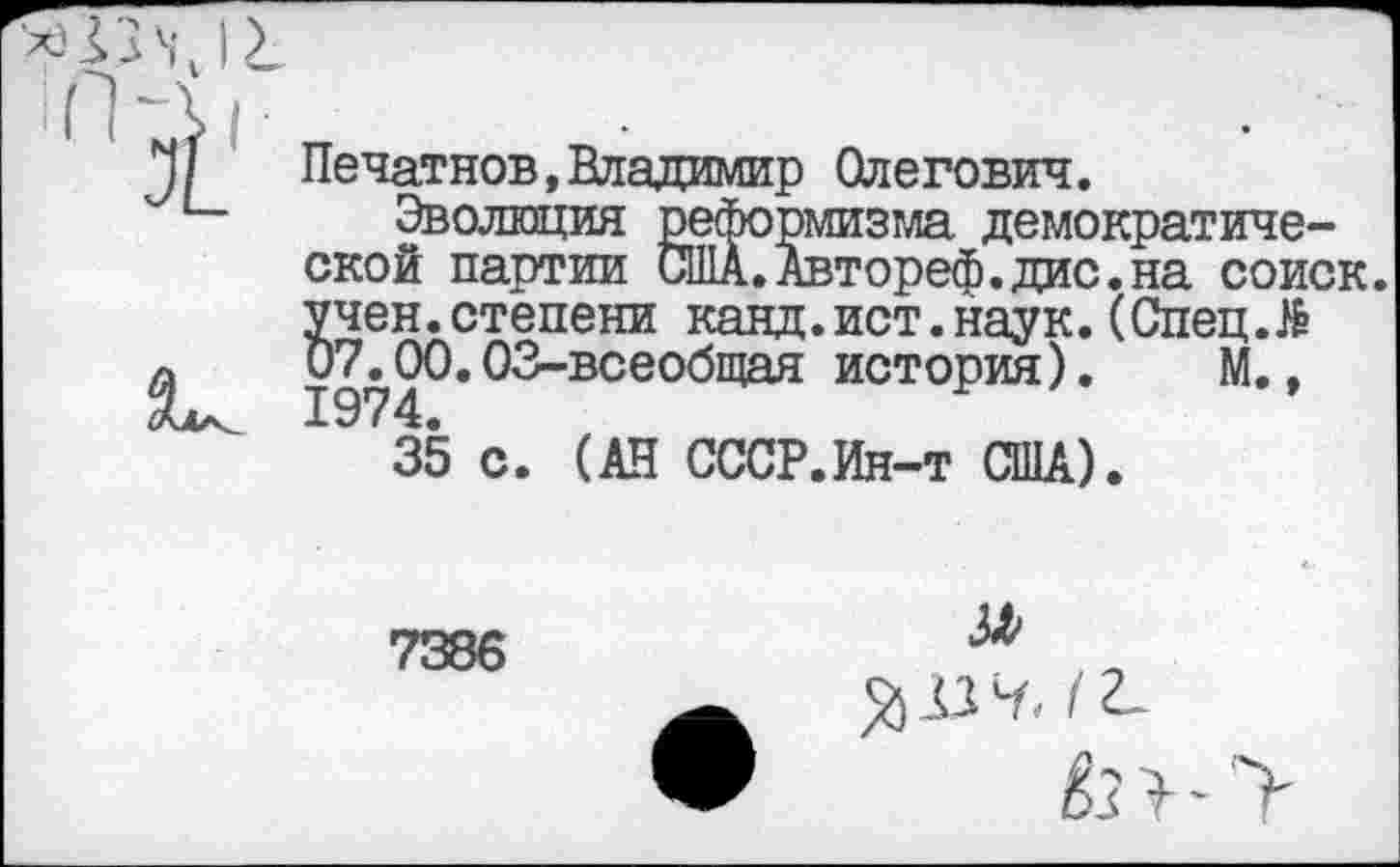 ﻿Печатнов,Владимир Олегович.
Эволюция ской партии
жолгация реформизма демократической партии США.Автореф.дис.на соиск. учен.степени канд.ист.наук.(Спец.№ 07^00.03-всеобщая история). М.,
35 с. (АН СССР.Ин-т США).